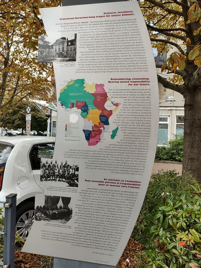 A picture of a commemorative memorial in Berlin, Germany taken by Roxanne Joseph. It is there as a reminder of the location where the ‘parceling of the African continent’ happened at the Berlin Conference on November 15th, 1884. There’s a map of Africa with various colors to show which countries the various colonizing country’s owned.